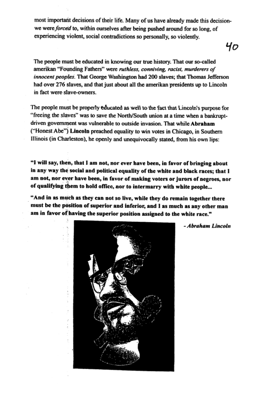 ‘most important decisions oftheir life. Many of s have aready made this decision- we wer forced o, within ourselves aftr being pushed around for so long, of experiencing violen, social contradictions so personally, o violently.  Ho  ‘The people must be educated in knowing our true history. That our so-called ‘amerikan “Founding Fathers" were ruthless, conniving, racisi, murderers of innocent peoples. That George Washington had 200 slaves; that Thomas Jefferson had over 276 slaves, and that just aboutall the amerikan presidents up to Lincoln i fact were slave-owners  ‘The people must be properly educated as well 10 he factthat Lincol’s purpose for frecing the slaves” was 1o save the North/South union ata ime when a bankrupl- driven govemment was vulnerable to outside invasion. That while Abrahiam (*Honest Abe”) Lineoln preached equality to win votes in Chicago, in Souther inois (in Charleston), he openy and unequivocally stated, from his own lps:  “1 il ay,then, that | am not, nor ever have been, in favor of bringing about  any way the social and political equaliy of the white and black races; that | am not, nor ever have been, in favor of making voters or Jurors of negroes, nor of qualifying them to hold office, nor to intermarry with white peopie..  “And in 23 much 25 they can not 5o ive, while they do remain together there must be the pesition of superior and inferior, and I as much as any other man am in favor of having the superior position assigned to the white race.”  - Abraham Lincoln 